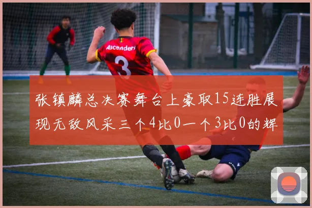 张镇麟总决赛舞台上豪取15连胜展现无敌风采三个4比0一个3比0的辉煌战绩