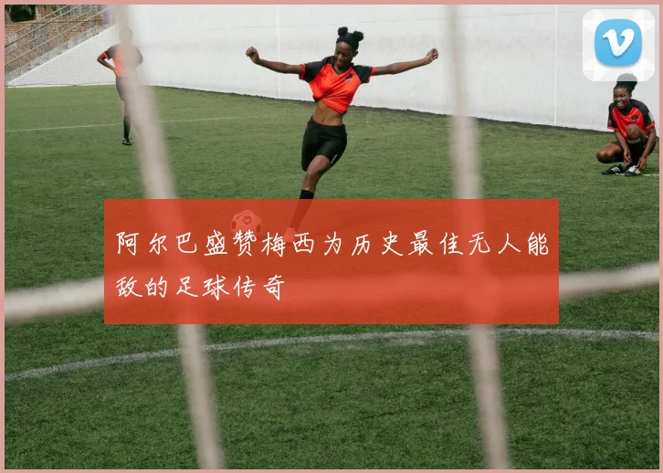 阿尔巴盛赞梅西为历史最佳无人能敌的足球传奇
