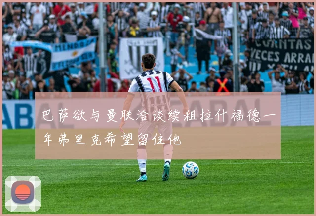 巴萨欲与曼联洽谈续租拉什福德一年弗里克希望留住他