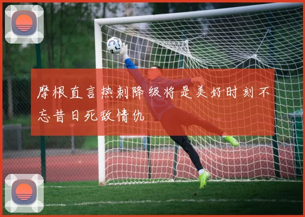 摩根直言热刺降级将是美好时刻不忘昔日死敌情仇