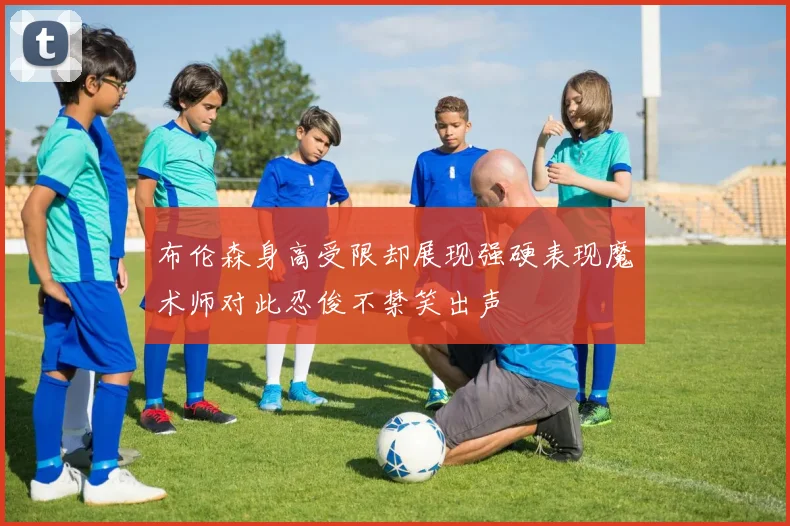 布伦森身高受限却展现强硬表现魔术师对此忍俊不禁笑出声
