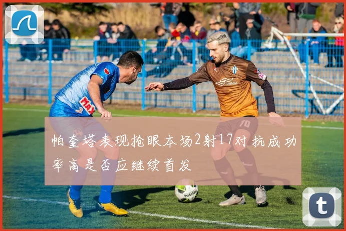 帕奎塔表现抢眼本场2射17对抗成功率高是否应继续首发