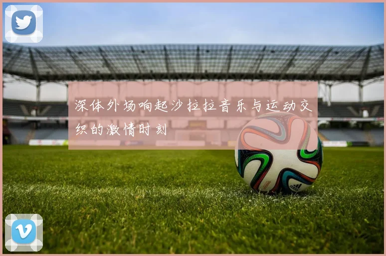 深体外场响起沙拉拉音乐与运动交织的激情时刻