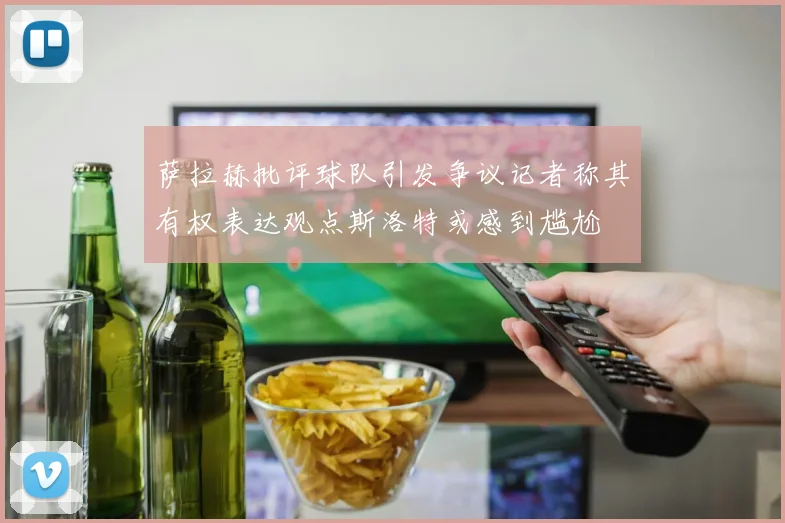 萨拉赫批评球队引发争议记者称其有权表达观点斯洛特或感到尴尬