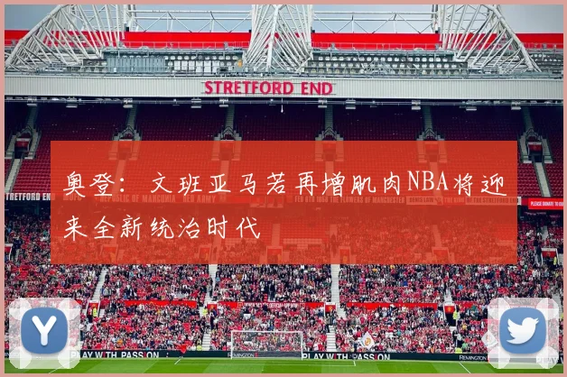 奥登：文班亚马若再增肌肉NBA将迎来全新统治时代