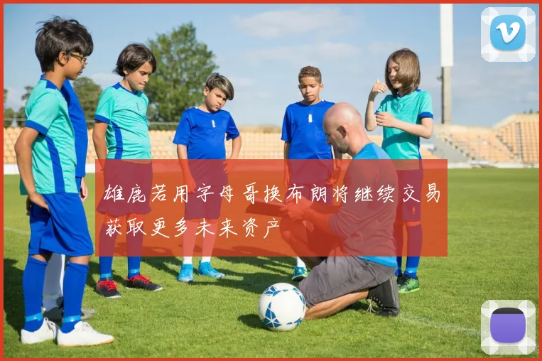 雄鹿若用字母哥换布朗将继续交易获取更多未来资产
