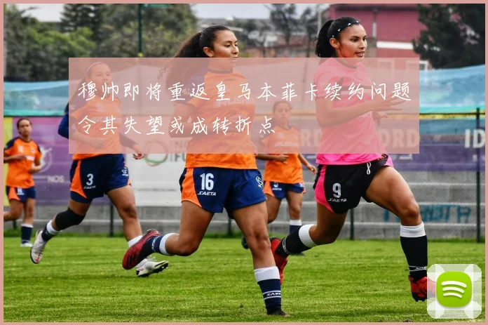 穆帅即将重返皇马本菲卡续约问题令其失望或成转折点